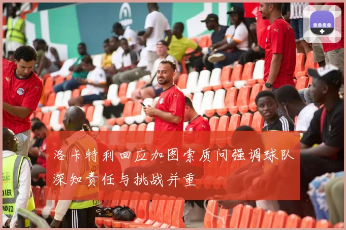 洛卡特利回应加图索质问强调球队深知责任与挑战并重