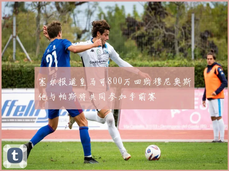塞尔报道皇马可800万回购穆尼奥斯他与帕斯将共同参加季前赛