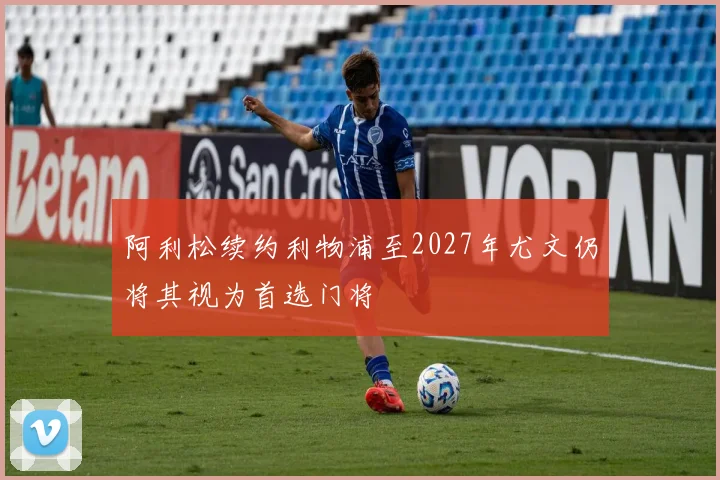 阿利松续约利物浦至2027年尤文仍将其视为首选门将