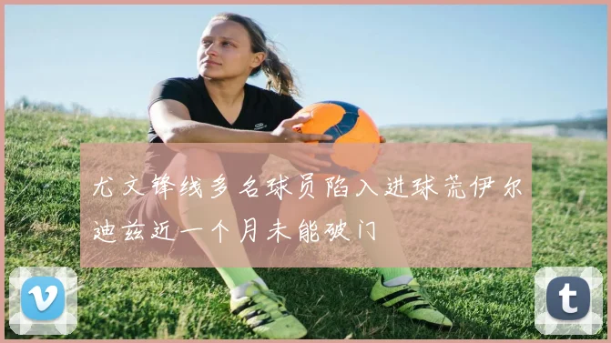尤文锋线多名球员陷入进球荒伊尔迪兹近一个月未能破门