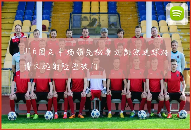 U16国足半场领先秘鲁刘凯源进球柯博文远射险些破门