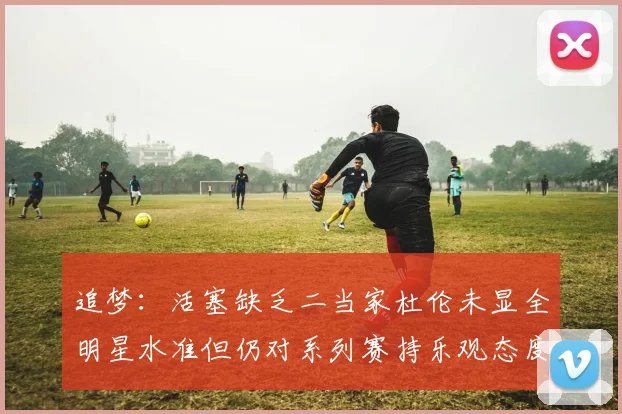 追梦：活塞缺乏二当家杜伦未显全明星水准但仍对系列赛持乐观态度